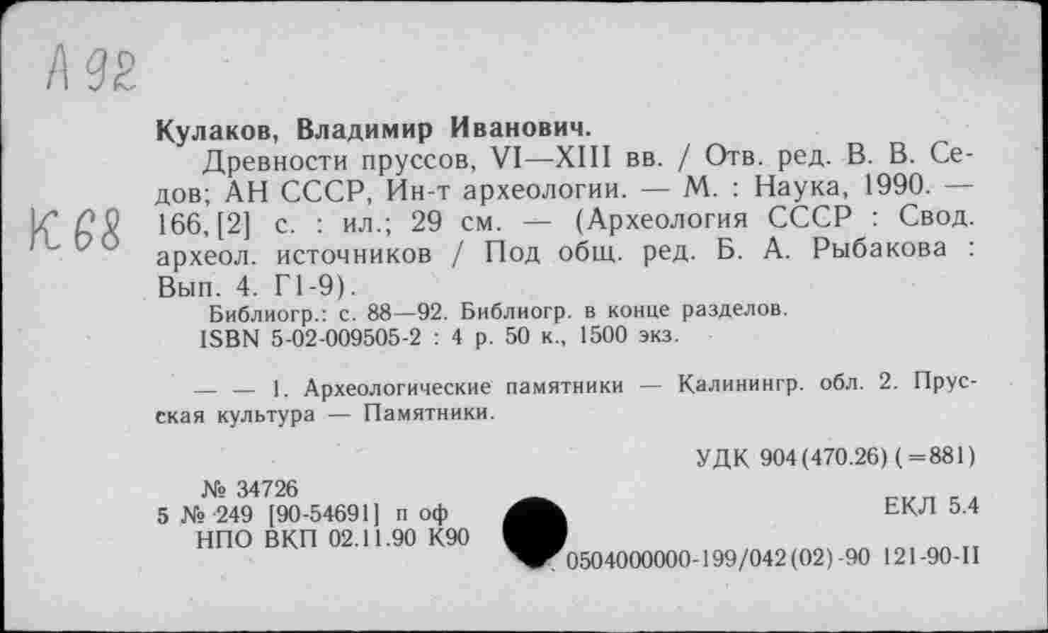 ﻿Кулаков, Владимир Иванович.
Древности пруссов, VI—XIII вв. / Отв. ред. В. В. Седов; АН СССР, Ин-т археологии. — М. : Наука, 1990. — 166, [2] с. : ил.; 29 см. — (Археология СССР : Свод, археол. источников / Под общ. ред. Б. А. Рыбакова : Вып. 4. Г1-9).
Библиогр.: с. 88—92. Библиогр. в конце разделов.
ISBN 5-02-009505-2 : 4 р. 50 к., 1500 экз.
____ — 1. Археологические памятники — Калинингр. обл. 2. Прусская культура — Памятники.
УДК 904(470.26) (=881)
№ 34726
5 № -249 [90-54691] п оф НПО ВКП 02.11.90 К90
ЕКЛ 5.4
Г 0504000000-199/042(02) -90 121 -90-II